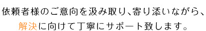 依頼者様のご意向を汲み取り、寄り添いながら、解決に向けて丁寧にサポート致します。